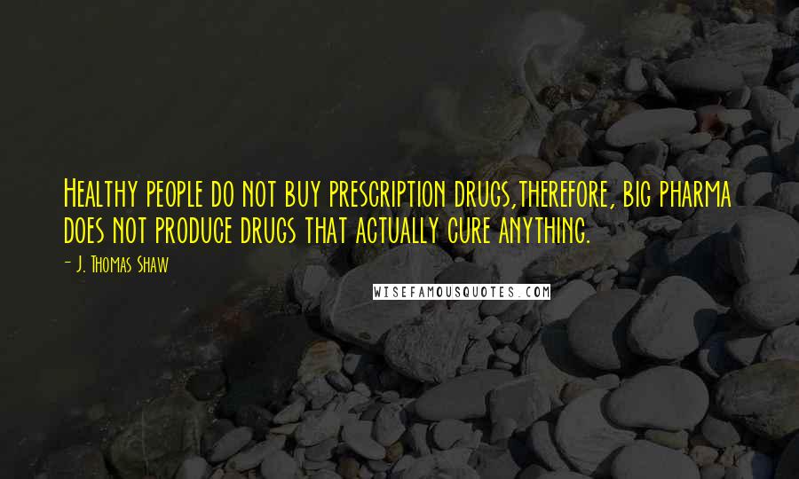 J. Thomas Shaw Quotes: Healthy people do not buy prescription drugs,therefore, big pharma does not produce drugs that actually cure anything.