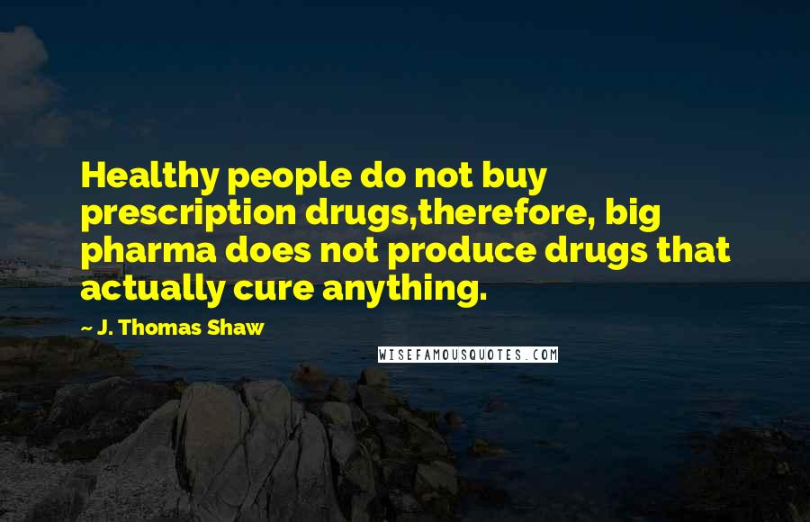 J. Thomas Shaw Quotes: Healthy people do not buy prescription drugs,therefore, big pharma does not produce drugs that actually cure anything.