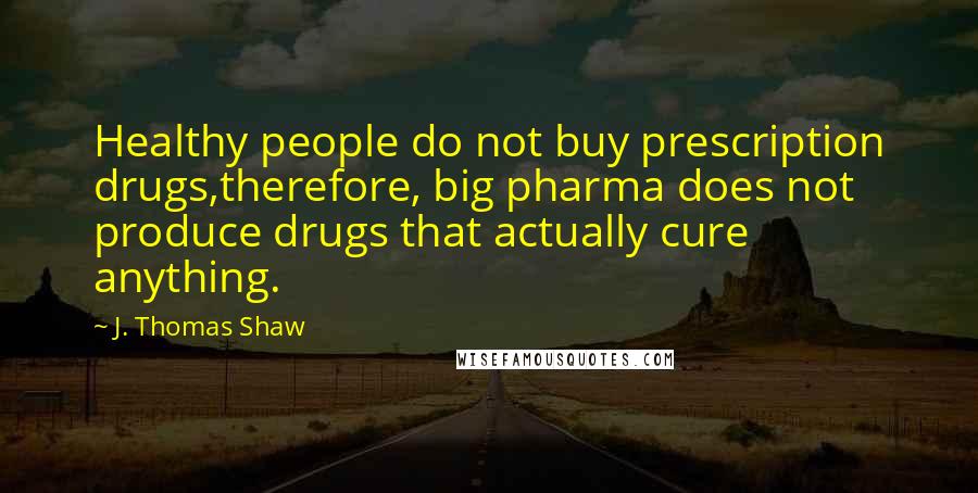 J. Thomas Shaw Quotes: Healthy people do not buy prescription drugs,therefore, big pharma does not produce drugs that actually cure anything.