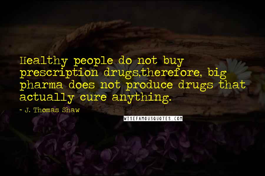 J. Thomas Shaw Quotes: Healthy people do not buy prescription drugs,therefore, big pharma does not produce drugs that actually cure anything.