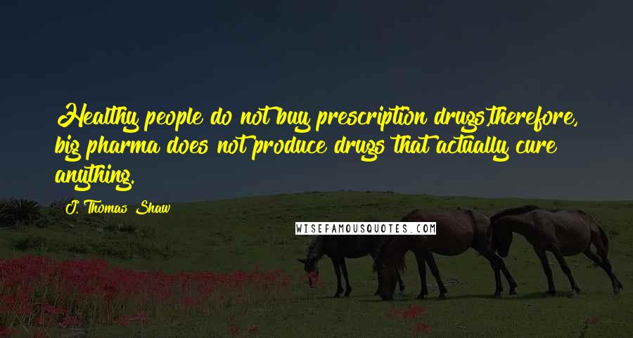 J. Thomas Shaw Quotes: Healthy people do not buy prescription drugs,therefore, big pharma does not produce drugs that actually cure anything.