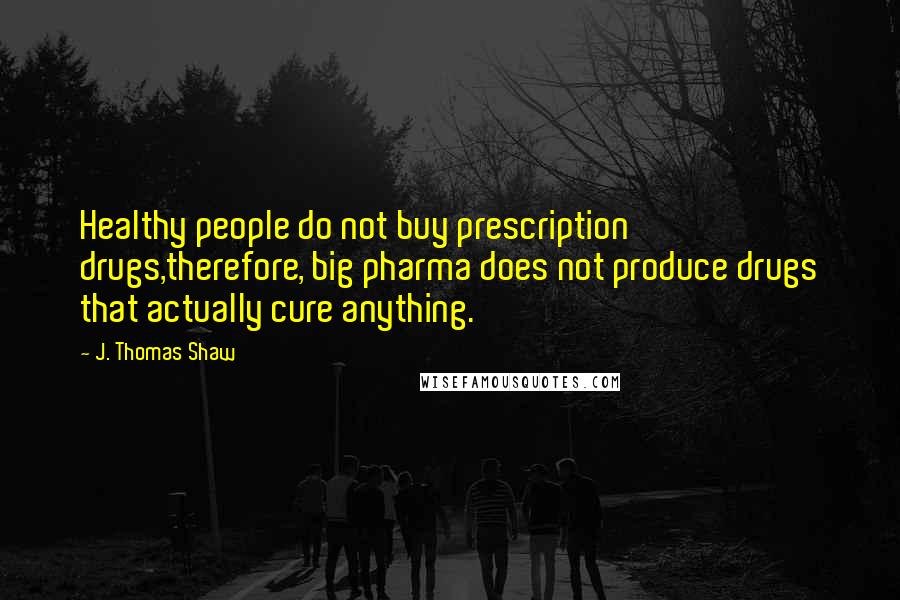 J. Thomas Shaw Quotes: Healthy people do not buy prescription drugs,therefore, big pharma does not produce drugs that actually cure anything.