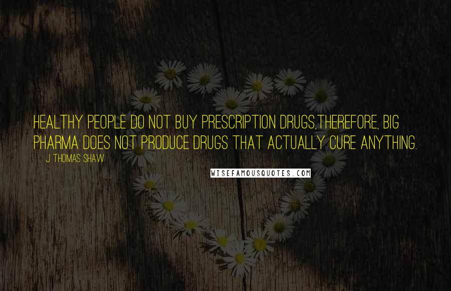 J. Thomas Shaw Quotes: Healthy people do not buy prescription drugs,therefore, big pharma does not produce drugs that actually cure anything.