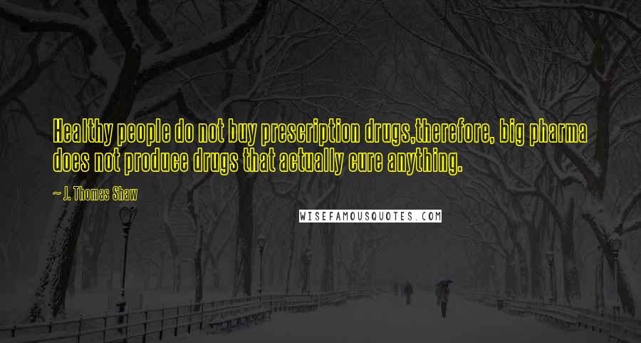 J. Thomas Shaw Quotes: Healthy people do not buy prescription drugs,therefore, big pharma does not produce drugs that actually cure anything.