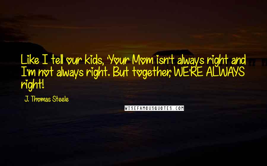 J. Thomas Steele Quotes: Like I tell our kids, 'Your Mom isn't always right and I'm not always right. But together, WE'RE ALWAYS right!