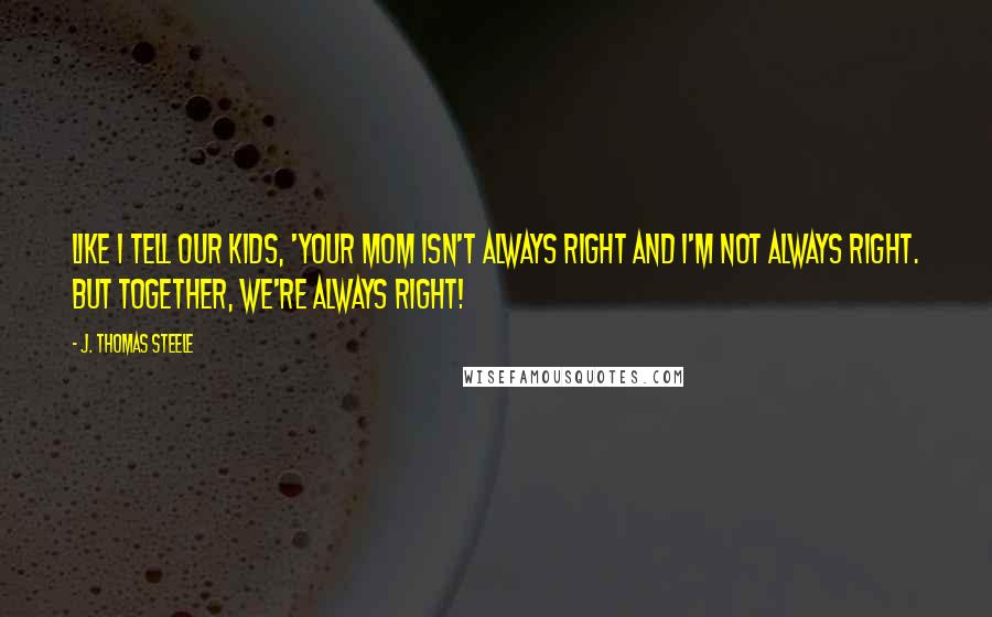 J. Thomas Steele Quotes: Like I tell our kids, 'Your Mom isn't always right and I'm not always right. But together, WE'RE ALWAYS right!