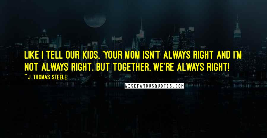 J. Thomas Steele Quotes: Like I tell our kids, 'Your Mom isn't always right and I'm not always right. But together, WE'RE ALWAYS right!