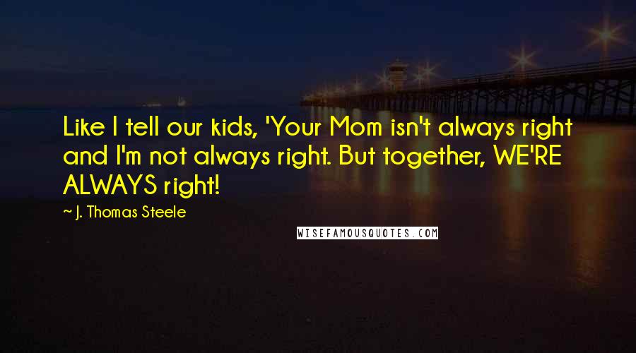 J. Thomas Steele Quotes: Like I tell our kids, 'Your Mom isn't always right and I'm not always right. But together, WE'RE ALWAYS right!