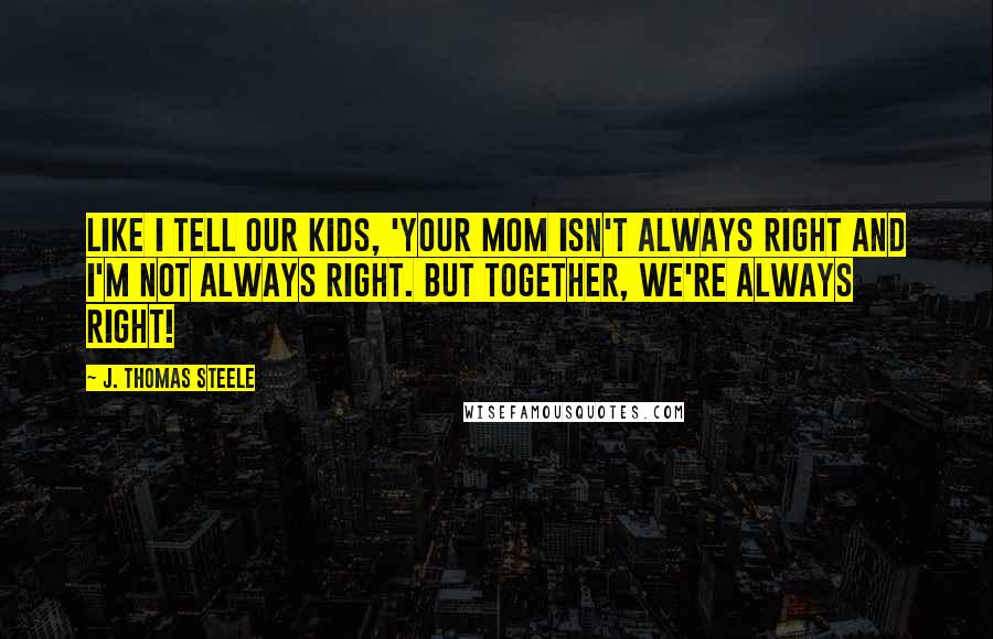 J. Thomas Steele Quotes: Like I tell our kids, 'Your Mom isn't always right and I'm not always right. But together, WE'RE ALWAYS right!