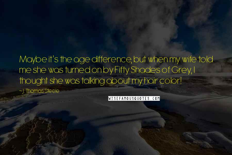 J. Thomas Steele Quotes: Maybe it's the age difference, but when my wife told me she was turned on by Fifty Shades of Grey, I thought she was talking about my hair color!