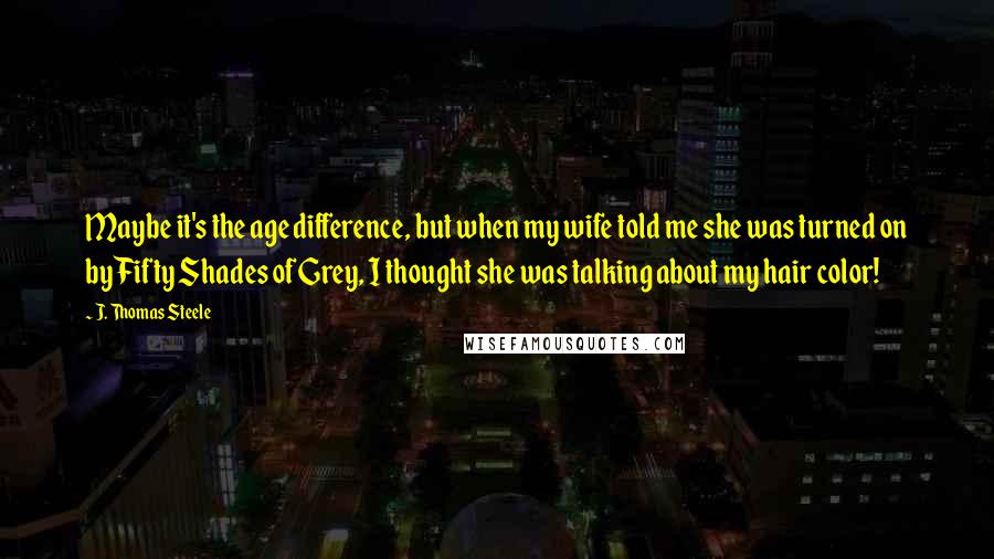 J. Thomas Steele Quotes: Maybe it's the age difference, but when my wife told me she was turned on by Fifty Shades of Grey, I thought she was talking about my hair color!