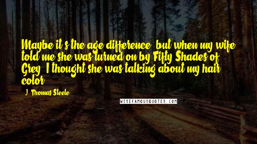 J. Thomas Steele Quotes: Maybe it's the age difference, but when my wife told me she was turned on by Fifty Shades of Grey, I thought she was talking about my hair color!