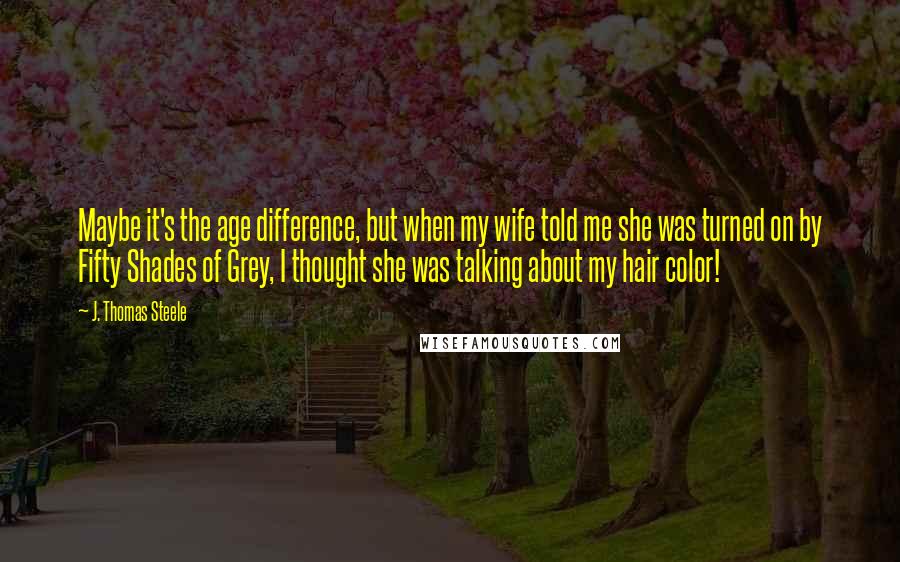 J. Thomas Steele Quotes: Maybe it's the age difference, but when my wife told me she was turned on by Fifty Shades of Grey, I thought she was talking about my hair color!