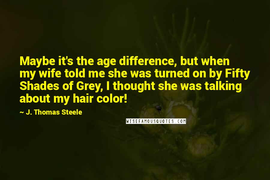 J. Thomas Steele Quotes: Maybe it's the age difference, but when my wife told me she was turned on by Fifty Shades of Grey, I thought she was talking about my hair color!