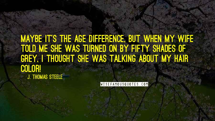 J. Thomas Steele Quotes: Maybe it's the age difference, but when my wife told me she was turned on by Fifty Shades of Grey, I thought she was talking about my hair color!