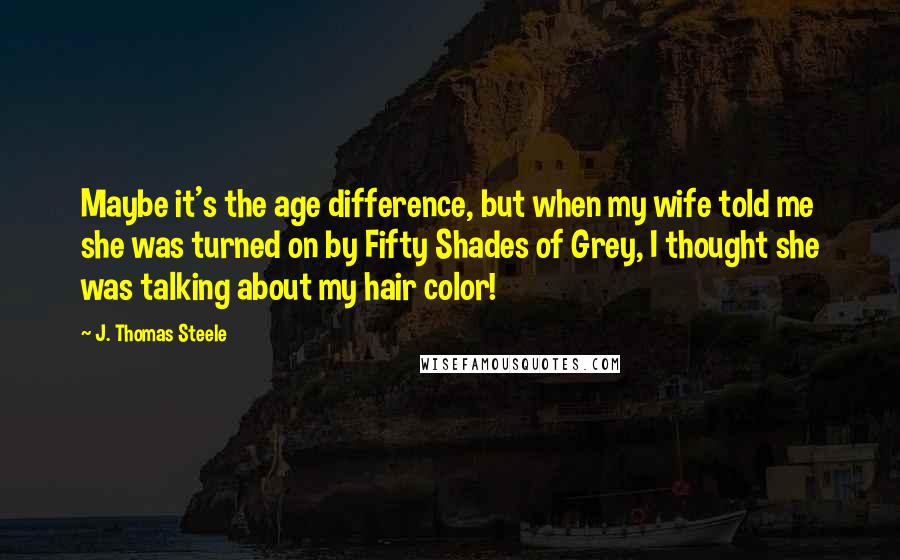 J. Thomas Steele Quotes: Maybe it's the age difference, but when my wife told me she was turned on by Fifty Shades of Grey, I thought she was talking about my hair color!