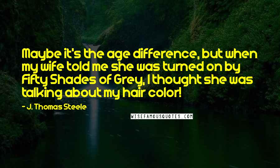 J. Thomas Steele Quotes: Maybe it's the age difference, but when my wife told me she was turned on by Fifty Shades of Grey, I thought she was talking about my hair color!