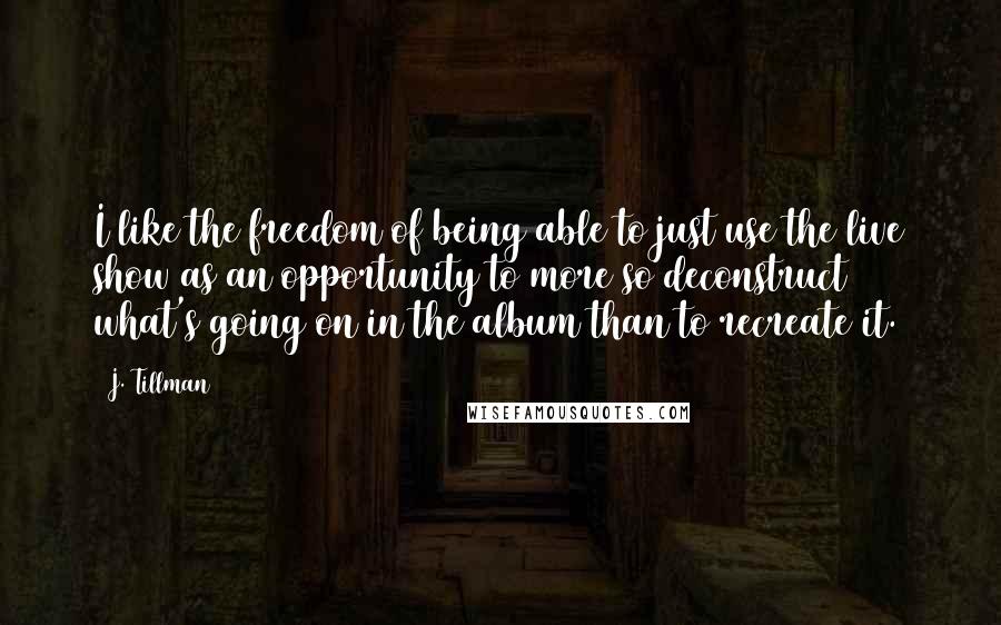 J. Tillman Quotes: I like the freedom of being able to just use the live show as an opportunity to more so deconstruct what's going on in the album than to recreate it.