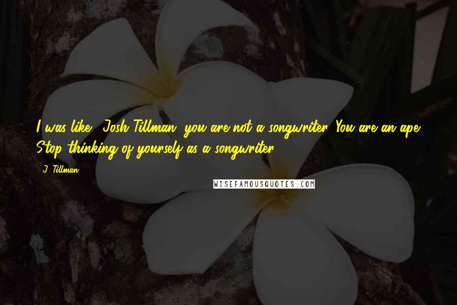 J. Tillman Quotes: I was like, 'Josh Tillman, you are not a songwriter. You are an ape. Stop thinking of yourself as a songwriter.'