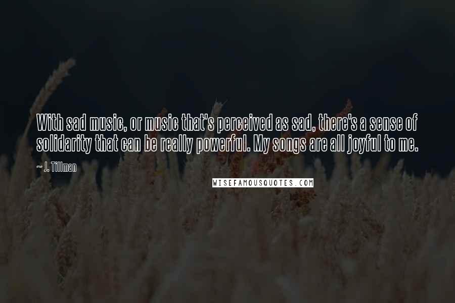 J. Tillman Quotes: With sad music, or music that's perceived as sad, there's a sense of solidarity that can be really powerful. My songs are all joyful to me.