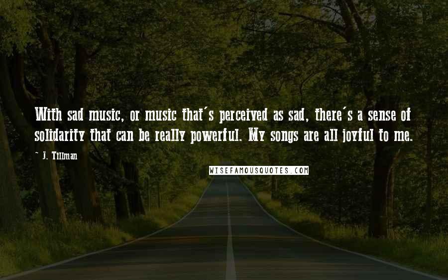 J. Tillman Quotes: With sad music, or music that's perceived as sad, there's a sense of solidarity that can be really powerful. My songs are all joyful to me.