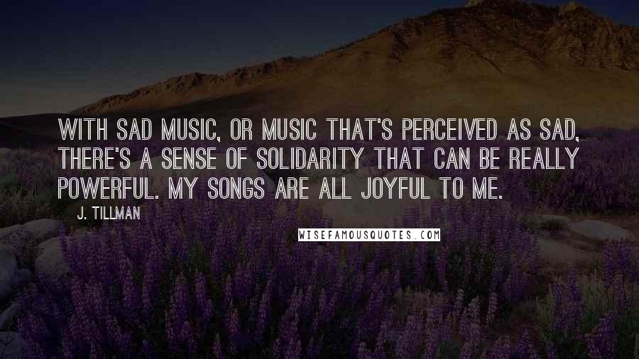 J. Tillman Quotes: With sad music, or music that's perceived as sad, there's a sense of solidarity that can be really powerful. My songs are all joyful to me.