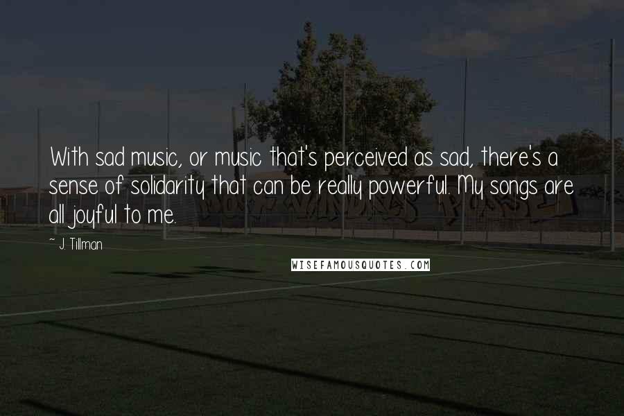 J. Tillman Quotes: With sad music, or music that's perceived as sad, there's a sense of solidarity that can be really powerful. My songs are all joyful to me.