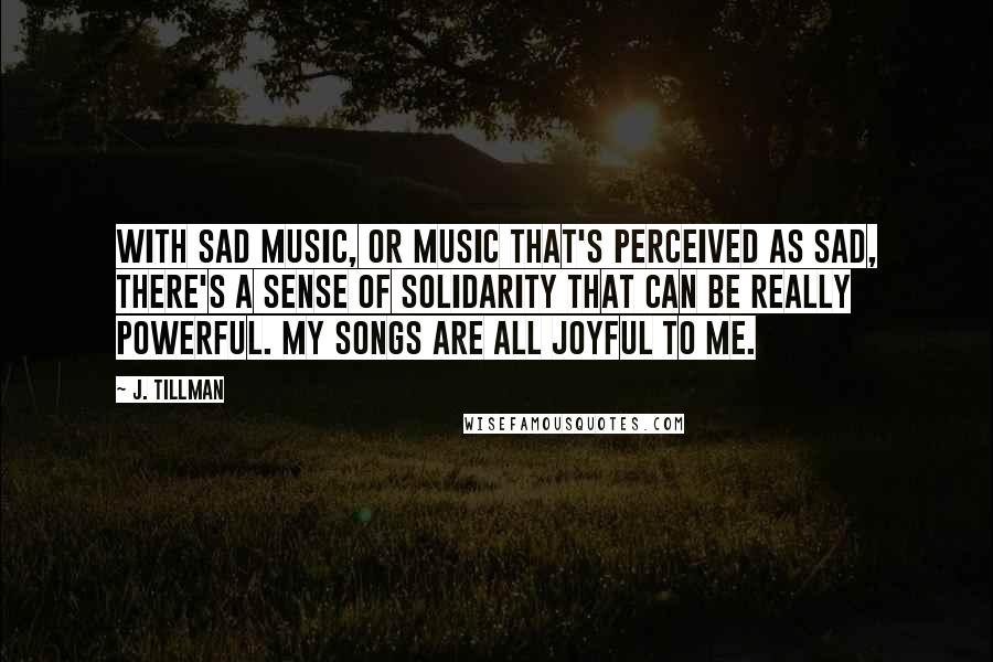 J. Tillman Quotes: With sad music, or music that's perceived as sad, there's a sense of solidarity that can be really powerful. My songs are all joyful to me.