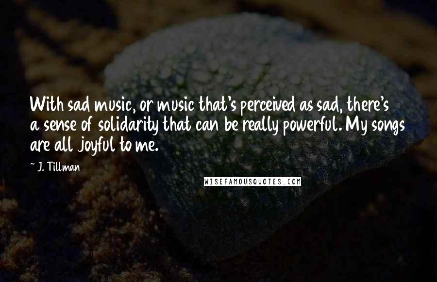 J. Tillman Quotes: With sad music, or music that's perceived as sad, there's a sense of solidarity that can be really powerful. My songs are all joyful to me.