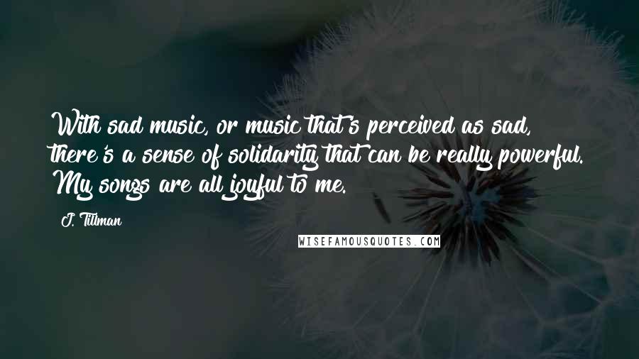 J. Tillman Quotes: With sad music, or music that's perceived as sad, there's a sense of solidarity that can be really powerful. My songs are all joyful to me.