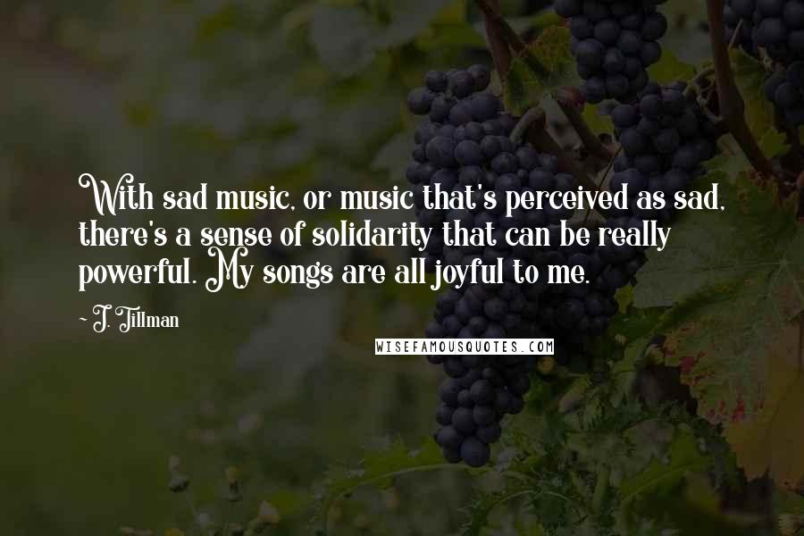 J. Tillman Quotes: With sad music, or music that's perceived as sad, there's a sense of solidarity that can be really powerful. My songs are all joyful to me.