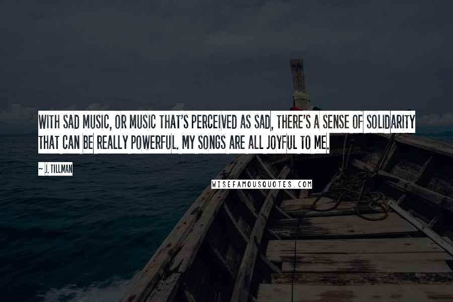 J. Tillman Quotes: With sad music, or music that's perceived as sad, there's a sense of solidarity that can be really powerful. My songs are all joyful to me.