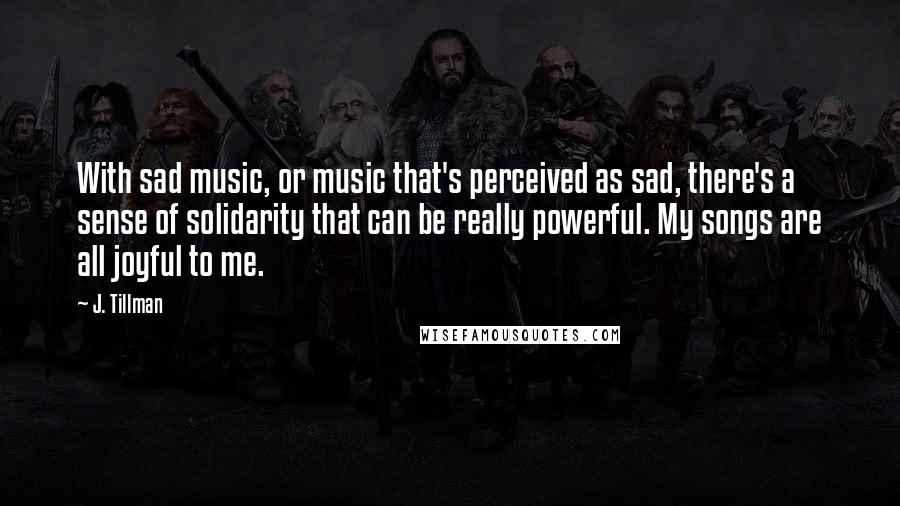 J. Tillman Quotes: With sad music, or music that's perceived as sad, there's a sense of solidarity that can be really powerful. My songs are all joyful to me.