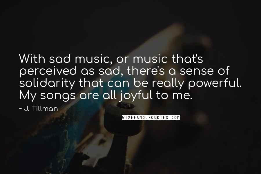 J. Tillman Quotes: With sad music, or music that's perceived as sad, there's a sense of solidarity that can be really powerful. My songs are all joyful to me.