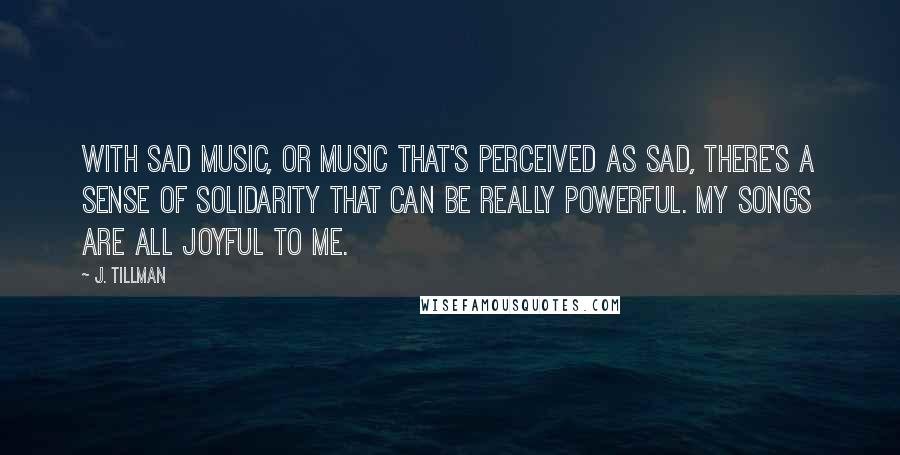 J. Tillman Quotes: With sad music, or music that's perceived as sad, there's a sense of solidarity that can be really powerful. My songs are all joyful to me.