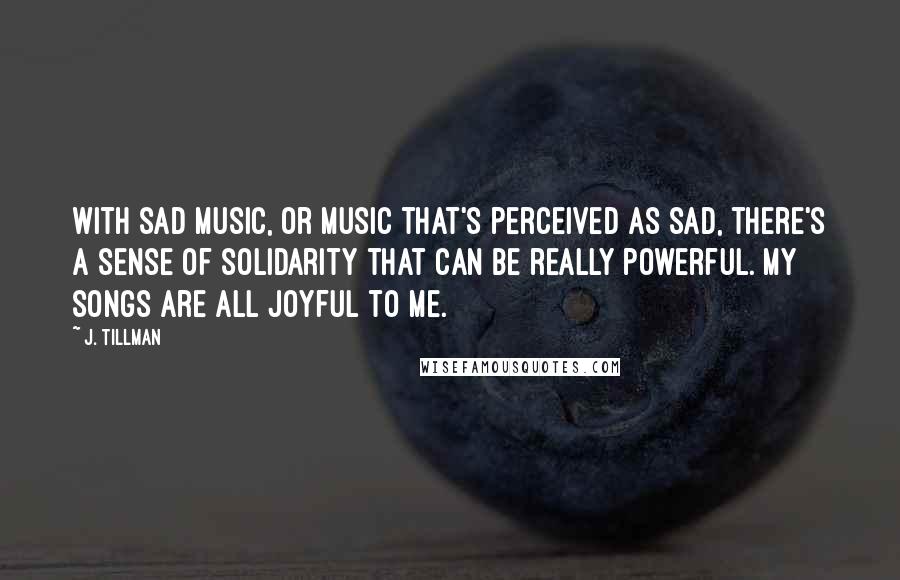 J. Tillman Quotes: With sad music, or music that's perceived as sad, there's a sense of solidarity that can be really powerful. My songs are all joyful to me.