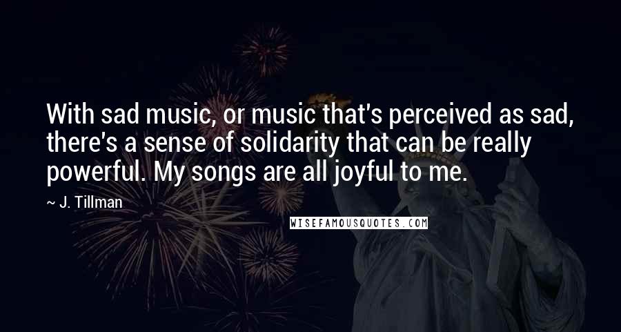 J. Tillman Quotes: With sad music, or music that's perceived as sad, there's a sense of solidarity that can be really powerful. My songs are all joyful to me.