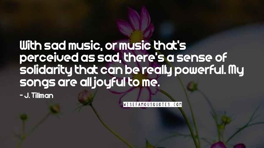 J. Tillman Quotes: With sad music, or music that's perceived as sad, there's a sense of solidarity that can be really powerful. My songs are all joyful to me.