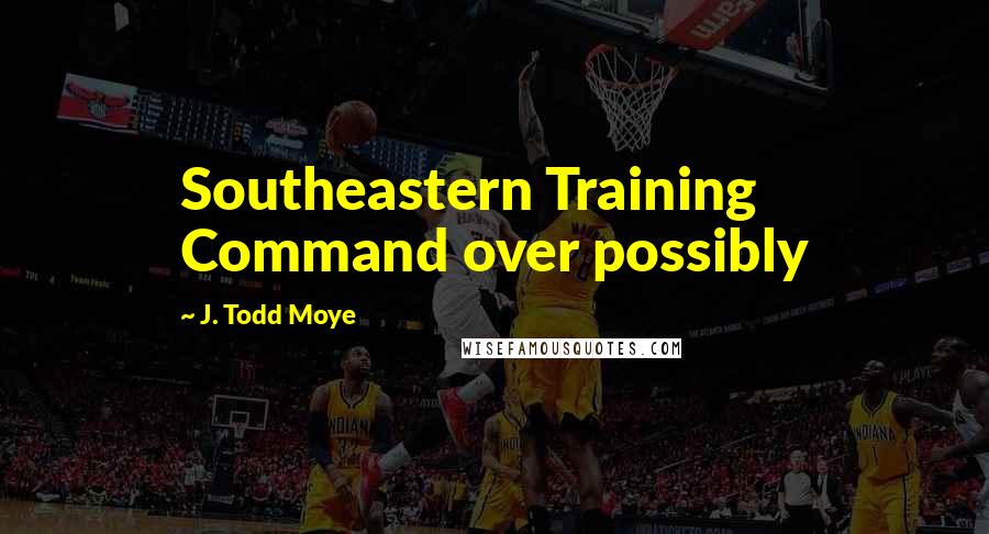 J. Todd Moye Quotes: Southeastern Training Command over possibly