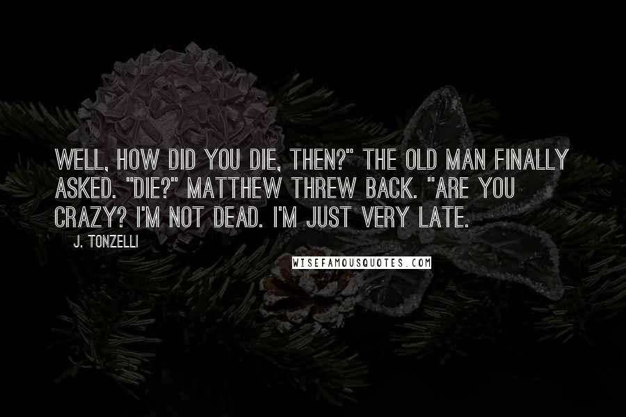 J. Tonzelli Quotes: Well, how did you die, then?" the old man finally asked. "Die?" Matthew threw back. "Are you crazy? I'm not dead. I'm just very late.