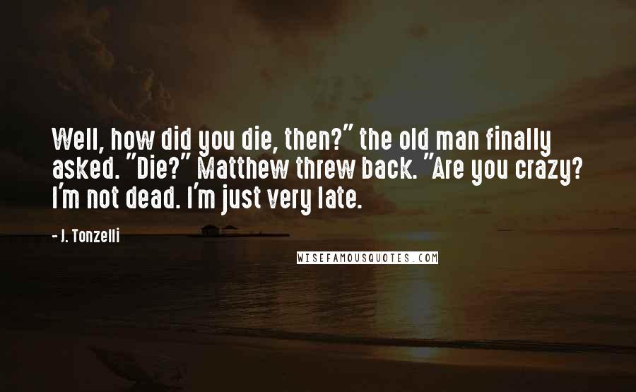 J. Tonzelli Quotes: Well, how did you die, then?" the old man finally asked. "Die?" Matthew threw back. "Are you crazy? I'm not dead. I'm just very late.