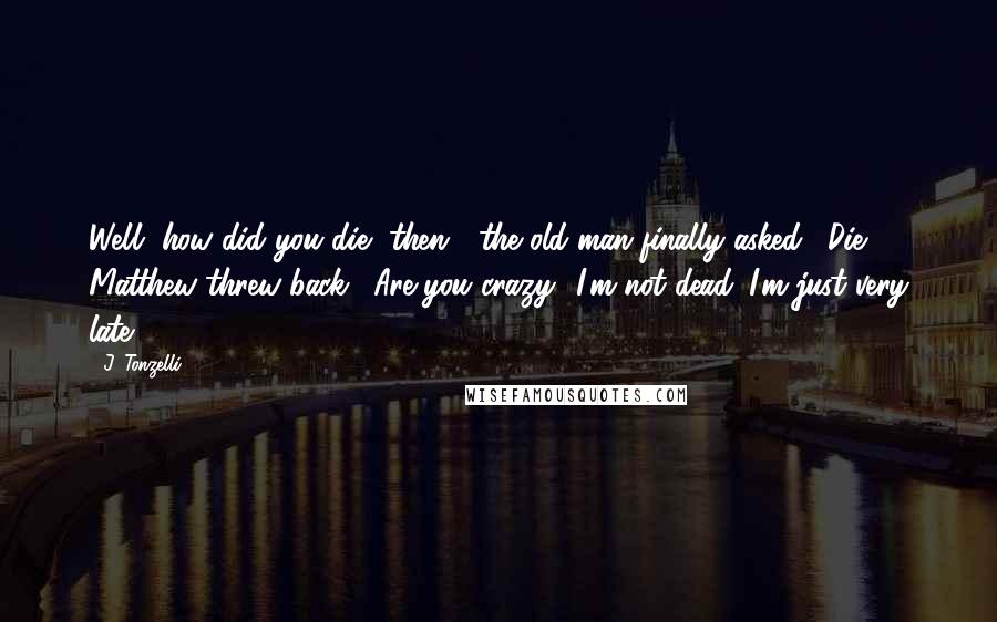 J. Tonzelli Quotes: Well, how did you die, then?" the old man finally asked. "Die?" Matthew threw back. "Are you crazy? I'm not dead. I'm just very late.