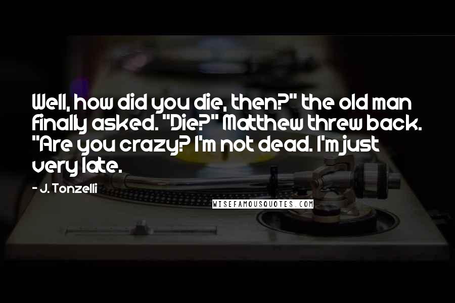 J. Tonzelli Quotes: Well, how did you die, then?" the old man finally asked. "Die?" Matthew threw back. "Are you crazy? I'm not dead. I'm just very late.