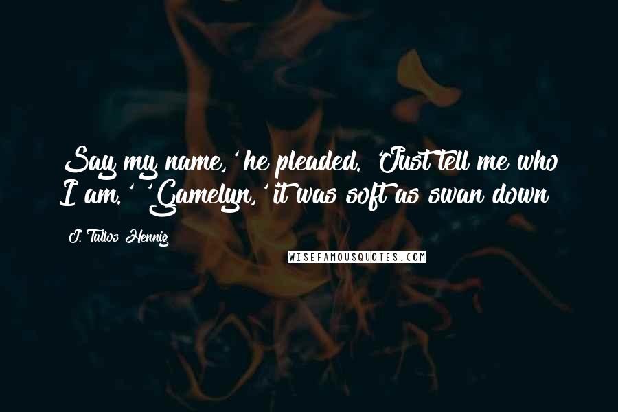 J. Tullos Hennig Quotes: Say my name,' he pleaded. 'Just tell me who I am.' 'Gamelyn,' it was soft as swan down