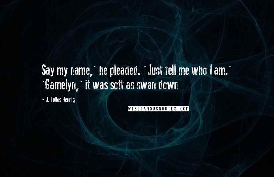 J. Tullos Hennig Quotes: Say my name,' he pleaded. 'Just tell me who I am.' 'Gamelyn,' it was soft as swan down