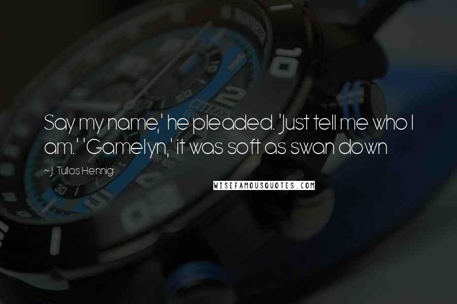 J. Tullos Hennig Quotes: Say my name,' he pleaded. 'Just tell me who I am.' 'Gamelyn,' it was soft as swan down