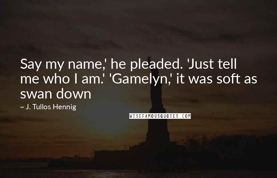 J. Tullos Hennig Quotes: Say my name,' he pleaded. 'Just tell me who I am.' 'Gamelyn,' it was soft as swan down