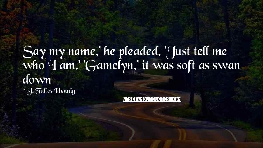 J. Tullos Hennig Quotes: Say my name,' he pleaded. 'Just tell me who I am.' 'Gamelyn,' it was soft as swan down