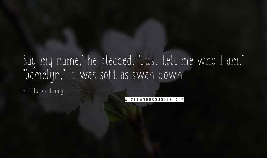 J. Tullos Hennig Quotes: Say my name,' he pleaded. 'Just tell me who I am.' 'Gamelyn,' it was soft as swan down