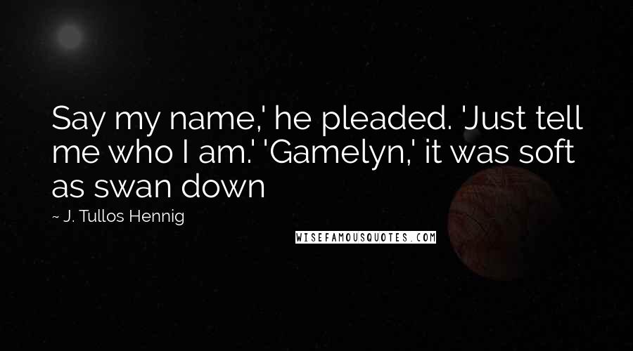 J. Tullos Hennig Quotes: Say my name,' he pleaded. 'Just tell me who I am.' 'Gamelyn,' it was soft as swan down